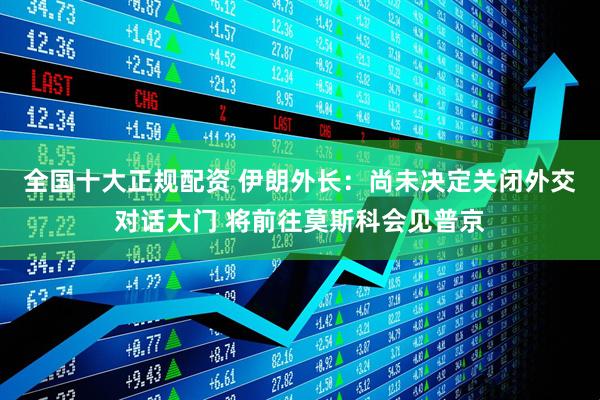 全国十大正规配资 伊朗外长：尚未决定关闭外交对话大门 将前往莫斯科会见普京