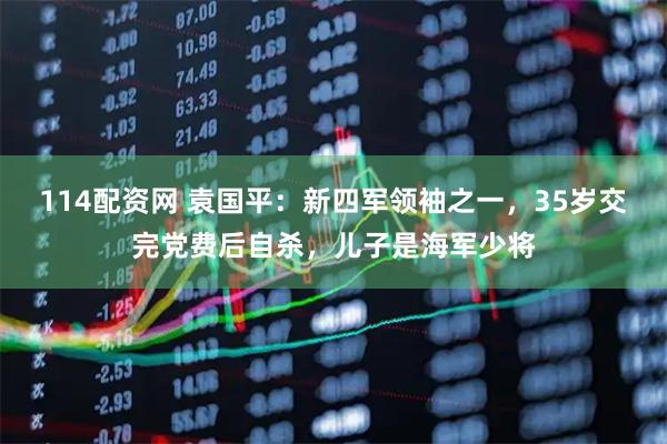 114配资网 袁国平：新四军领袖之一，35岁交完党费后自杀，儿子是海军少将