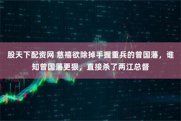股天下配资网 慈禧欲除掉手握重兵的曾国藩，谁知曾国藩更狠，直接杀了两江总督