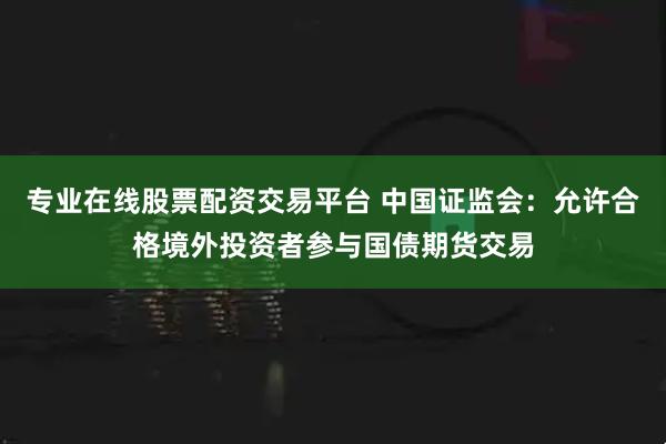 专业在线股票配资交易平台 中国证监会：允许合格境外投资者参与国债期货交易